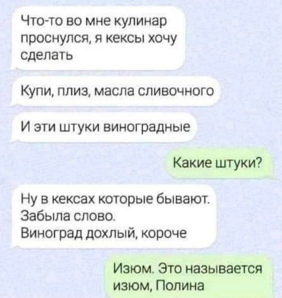 Чтото во мне кулинар проснулся Я кексы ХОЧУ сделать Купи ПЛИЗ масла СЛИВОЧНОГО И ЭТИ ШТУКИ БИНОГРЗДНЫЕ Какие цггуки Ну в кексах которые бывают Забыла слово Виноград дохлый короче Изюм Это называется изюм Полина