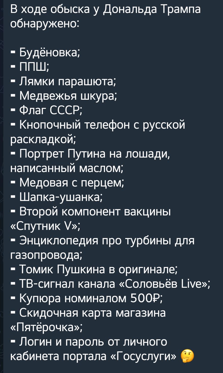 В ходе обыска у Дональда Трампа обнаружено Будёновка ППШ Лямки парашюта Медвежья шкура Флаг СССР Кнопочный телефон с русской раскладкой Портрет Путина на лошади написанный маслом Медовая с перцем Шапка ушанка Второй компонент вакцины Спутник Энциклопедия про турбины для газопровода Томик Пушкина в оригинале ТВ сигнап канала Соловьёв Шуе Купюра номиналом 5009 Скидочная карта магазина Пятёрочка Логи