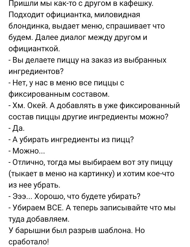 Пришли мы как то с другом в кафешку Подходит официантка миловиднап блондинка выдает меню спрашивает что будем Далее диалог между другом и официанткой _ Вы делаете пиццу на заказ из выбранных ингредиентов Нет у нас в меню все пиццы с Фиксированным составом Хм Окей А добавлять в уже фиксированный состав пиццы другие ингредиенты можно _ Да _ А убирать ингредиенты из пицц Можно Отлично тогда мы выбира