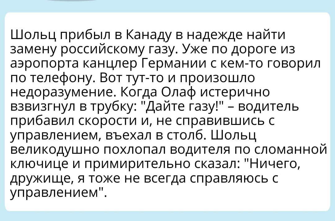 Шольц прибыл в Канаду в надежде наити замену российскому тазу Уже по дороге из аэропорта канцлер Германии с кем то говорил по телефону Вот тупо и произошло недоразумение Когда Олаф истерично взвизгнул в трубку Дайте тазу водитель прибавил скорости и не справившись с управлением въехал в столб Шопьц великодушно похлопал водителя по сломанной ключице и примирительно сказал Ничего дружище я тоже не в