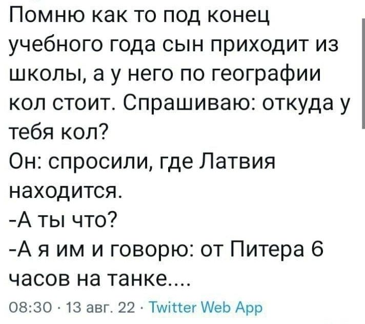 Помню как то под конец учебного года сын приходит из школы а у него по географии коп стоит Спрашиваю откуда у тебя коп Он спросили где Латвия находится А ты что А я им и говорю от Питера 6 часов на танке 0830 13 авг 22 Тиіпег Меь Арр