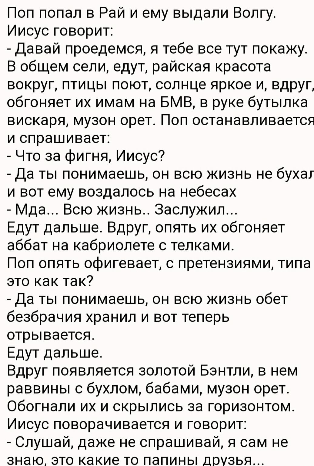 Поп попал в Рай и ему выдали Волгу Иисус говорит Давай проедемся я тебе все тут покажу В общем сели едут райская красота вокруг птицы поют солнце яркое и вдруг обгоняет их имам на БМВ в руке бутылка вискаря музон орет Поп останавливается и спрашивает Что за Фигня Иисус да ты понимаешь он всю жизнь не бухаг и вот ему воздапось на небесах Мда Всю жизнь Заслужил Едут дальше Вдруг опять их обгоняет аб