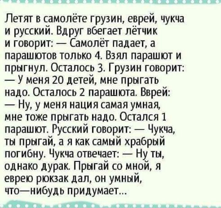 __ _ _ццк Летят в самолёте грузии еврей чукча и русский Вдруг вбегает лётчик и говорит Самолёт падает а парашютов только 4 Взял парашют и прыгнул Осталось 3 Грузин говорит У меня 20 детей мне прыгать надо Осталось 2 парашюта Вврей Ну у меня нация самая умная мне тоже прыгать надо Остался 1 парашотв Русский говорит Чукча ты прыгай а я как самый храбрый погибнув Чукча отвечает Ну ты однако дурак Пры