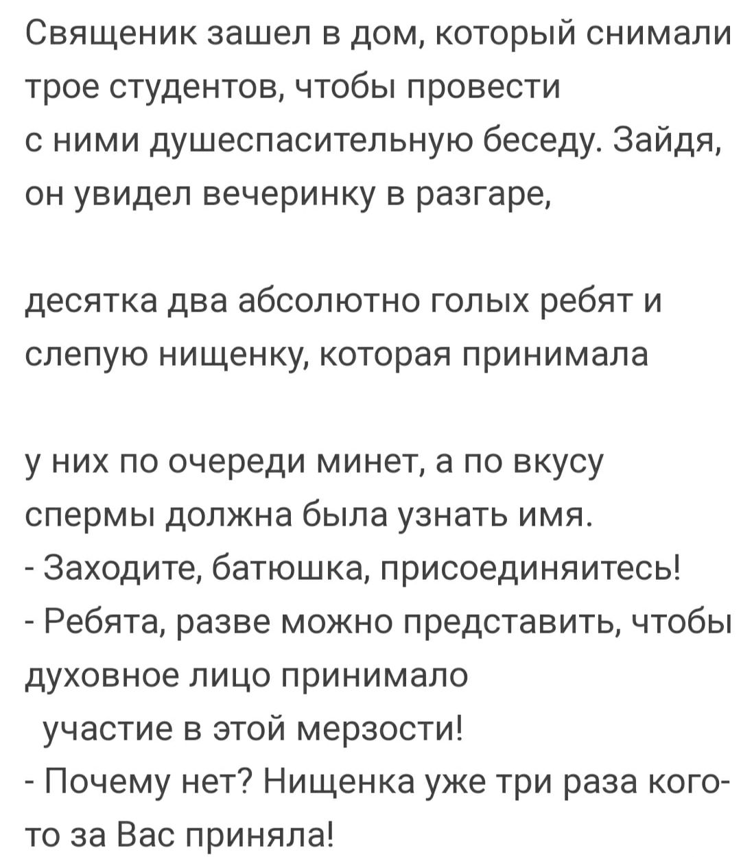 Священик зашел в дом который снимали трое студентов чтобы провести с ними душеспаситепьную беседу Зайдя он увидел вечеринку в разгаре десятка два абсолютно голых ребят и слепую нищенку которая принимала у них по очереди минет а по вкусу спермы должна была узнать имя Заходите батюшка присоединяитесь _ Ребята разве можно представить чтобы духовное лицо принимало участие в этой мерзости _ Почему нет 