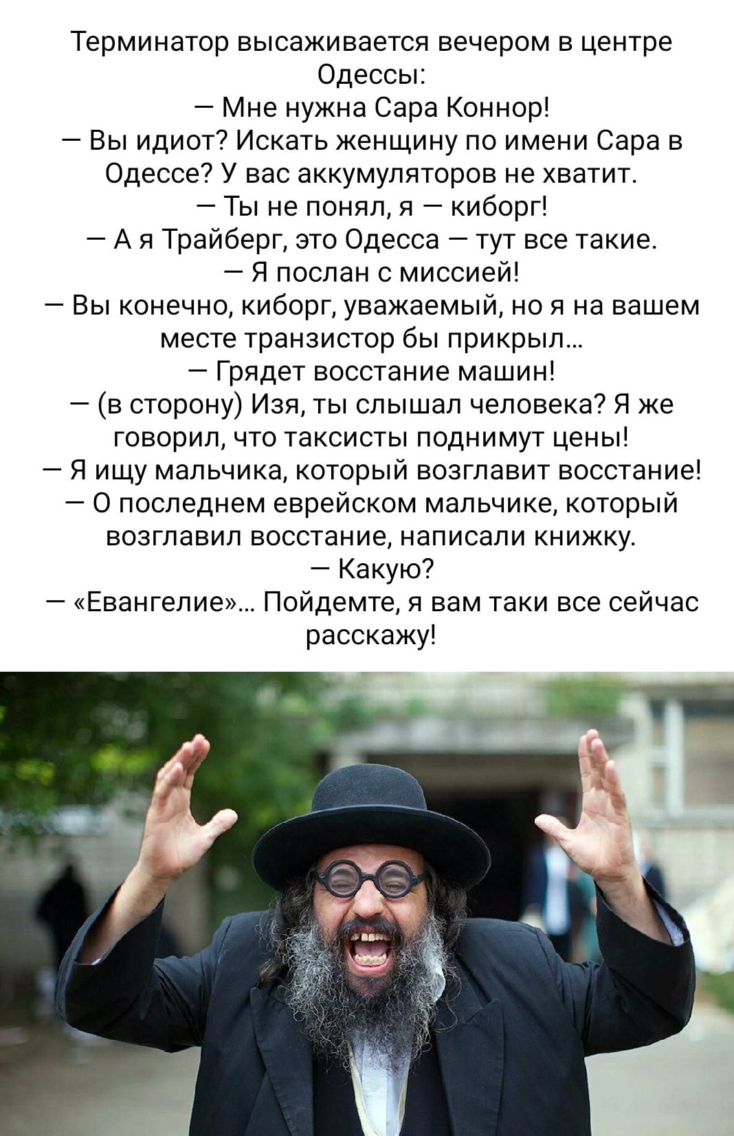 Терминатор высаживается вечером в центре одессы Мне нужна Сара Коннор Вы идиот7 Искать женщину по имени Сара в Одессе у вас аккумуляторов не хватит Ты не понял я киборг А я Трайберг зто Одесса тут все такие Я послан с миссией _ Вы конечно киборг уважаемый но и на вашем месте транзистор бы прикрыл Грядет восстание машин в сторону Изя ты слышал чеповека я же говорил что таксисты поднимут цены Я ищу 