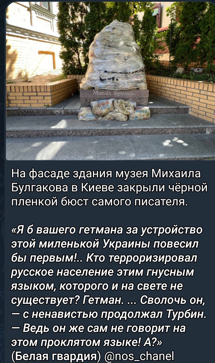 На фасаде здания музея Михаила Булгакова в Киеве закрыли чёрной ПЛеНКОЙ бЮСТ СЗМОГО ПИСЗТеПЯ Я б вашего гетмана за устройства этой миленькой Украины повесил бы первым Кто терроризировап русское население этим гнусным языком которого и на свете не существует Гетман Сволочь он с ненавистью продолжал Турбин Ведь он же сам не говорит на этом проклятом языке А Белая гвардия поз_спапе