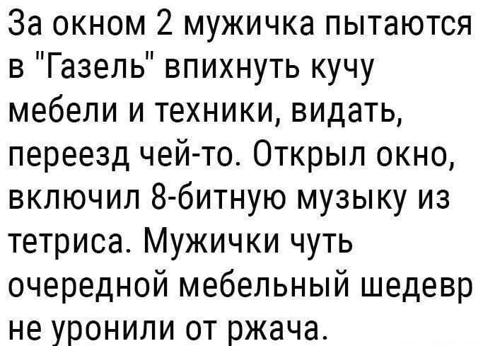 За окном 2 мужичка пытаются в Газель впихнуть кучу мебели и техники видать переезд чейто Открыл окно включил 8 битную музыку из тетриса Мужички чуть очередной мебельный шедевр не уронили от ржача