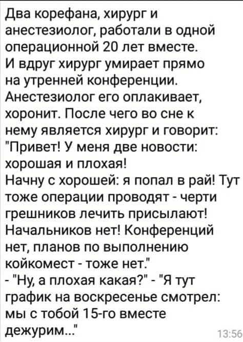 Два корефана хирург и анестезиолог работали в одной операционной 20 лет вместе И вдруг хирург умирает прямо на утренней конференции Анестезиолог его оплакивает хоронит После чего во сне к нему является хирург и говорит Привет У меня две новости хорошая и плохая Начну с хорошей я попал в рай Тут тоже операции проводят черти грешников лечить присылают Начальников нет Конференций нет планов по выполн