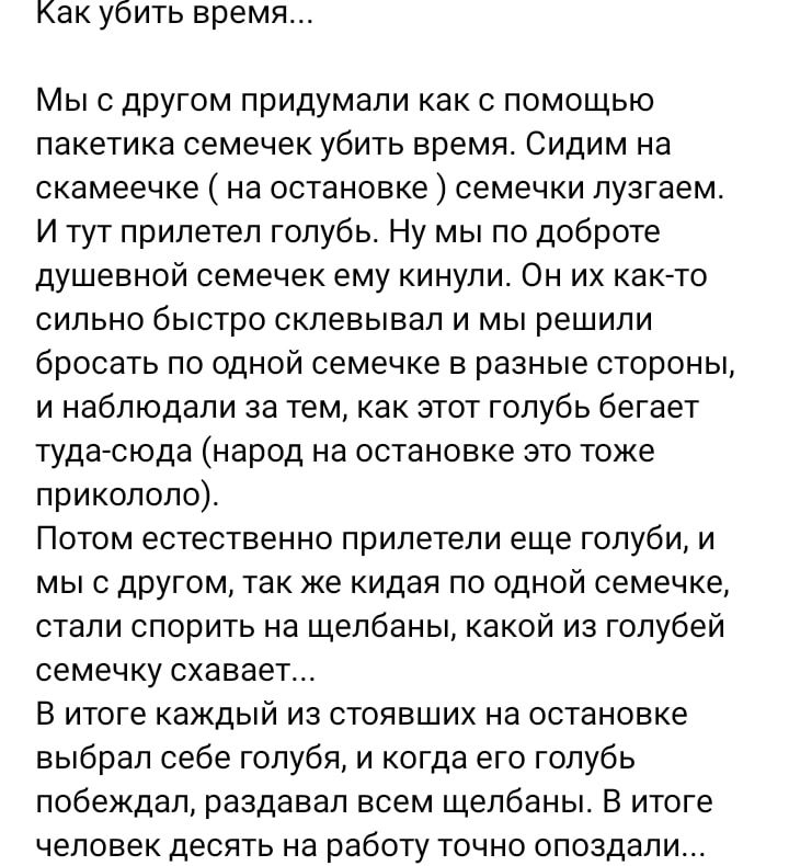 Как убить время Мыс другом придумали как с помощью пакетика семечек убить время Сидим на скамеечке на остановке семечки пузгаем И тут прилетел голубь Ну мы по доброте душевной семечек ему кинули Он их как то сильно быстро склевывал и мы решили бросать по одной семечке в разные стороны и наблюдали за тем как этот голубь бегает туда сюда народ на остановке это тоже прикололо Потом естественно прилет