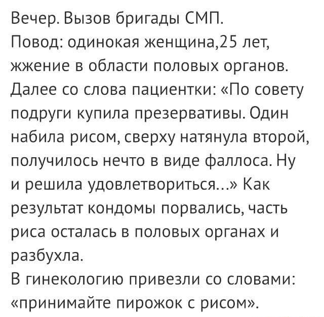 Вечер Вызов бригады СМП Повод одинокая женщина25 лет жжение в области половых органов Далее со слова пациентки По совету подруги купила презервативы Один набила рисом сверху натянула второй получилось нечто в виде Фаллоса Ну и решила удовлетвориться Как результат кондомы порвались часть РИСЕ ОСТЗПЗСЬ В ПОЛОВЫХ ОРГЗНЭХ И разбухла В ГИНеКОЛОГИЮ привезли СО СЛОВЗМИ принимайте пирожок с рисом
