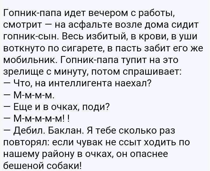 Гопник папа идет вечером с работы смотрит на асфальте возле дома сидит гопник сын Весь избитый в крови в уши воткнуто по сигарете в пасть забит его же мобильник Гопниклапа тупит на это зрелище с минуту потом спрашивает Что на интеллигента наехал М м м м Еще и в очках поди М м м м м дебил Баклан Я тебе сколько раз повторял если чувак не ссыт ходить по нашему району в очках он опаснее бешеной собаки