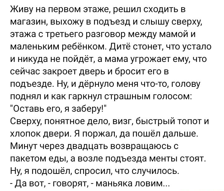 Живу на первом этаже решил сходить в магазин выхожу в подъезд и слышу сверху этажа с третьего разговор между мамой и маленьким ребёнком Дитё стонет что устало и никуда не пойдет а мама угрожает ему что сейчас закроет дверь и бросит его в подъезде Ну и дернуло меня чтото голову поднял и как гаркнул страшным голосом Оставь его я заберу Сверху понятное дело визг быстрый топот и хлопок двери Я поржал 