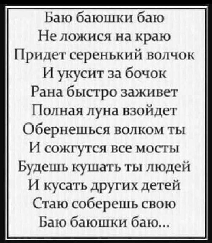 Баю баюшки баю Не ложися на краю Придет серенький волчок И укусит за бочок Рана быстро заживет Полная луна взойдет Оберпешься волком ты И сожгутся все мосты Будешь кушать ты людей И кусать других детей Стаю соберешь свою Бато баюшки бак