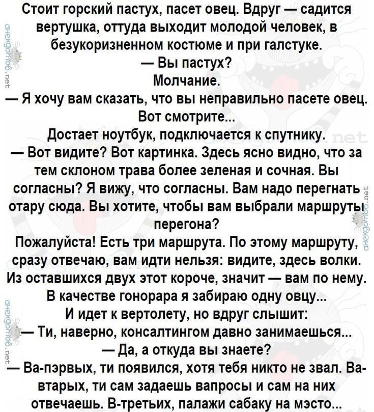 Стоит горский пастух пасет овец Вдруг садится вертушка оттуда выходит молодой человек в Безукоризненном костюме и при галстуке Вы пастух Молчание Я хочу вам сказать что вы неправильно пасете овец Бот смотрите достает ноутбук подключается спутнику Вот видите Вот картинка Здесь ясно видно что за тем стоном трава более зеленая и сочная Вы согласны Я вижу что согласны Вам надо перегнать отару сюда Вы 