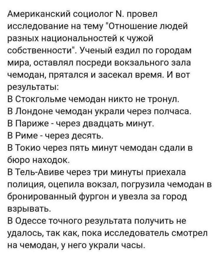 Американский социолог М провел исследование на тему Отношение людей разных национальностей к чужой собственности Ученый ездил по городам мира оставлял посреди вокзального зала чемодан прятался и заоекал время И вот результаты В Стокгольме чемодан никто не тронул В Лондоне чемодан украли через полчаса В Париже _ через двадцать минут В Риме через десять В Токио через пять минуг чемодан сдали в бюро 