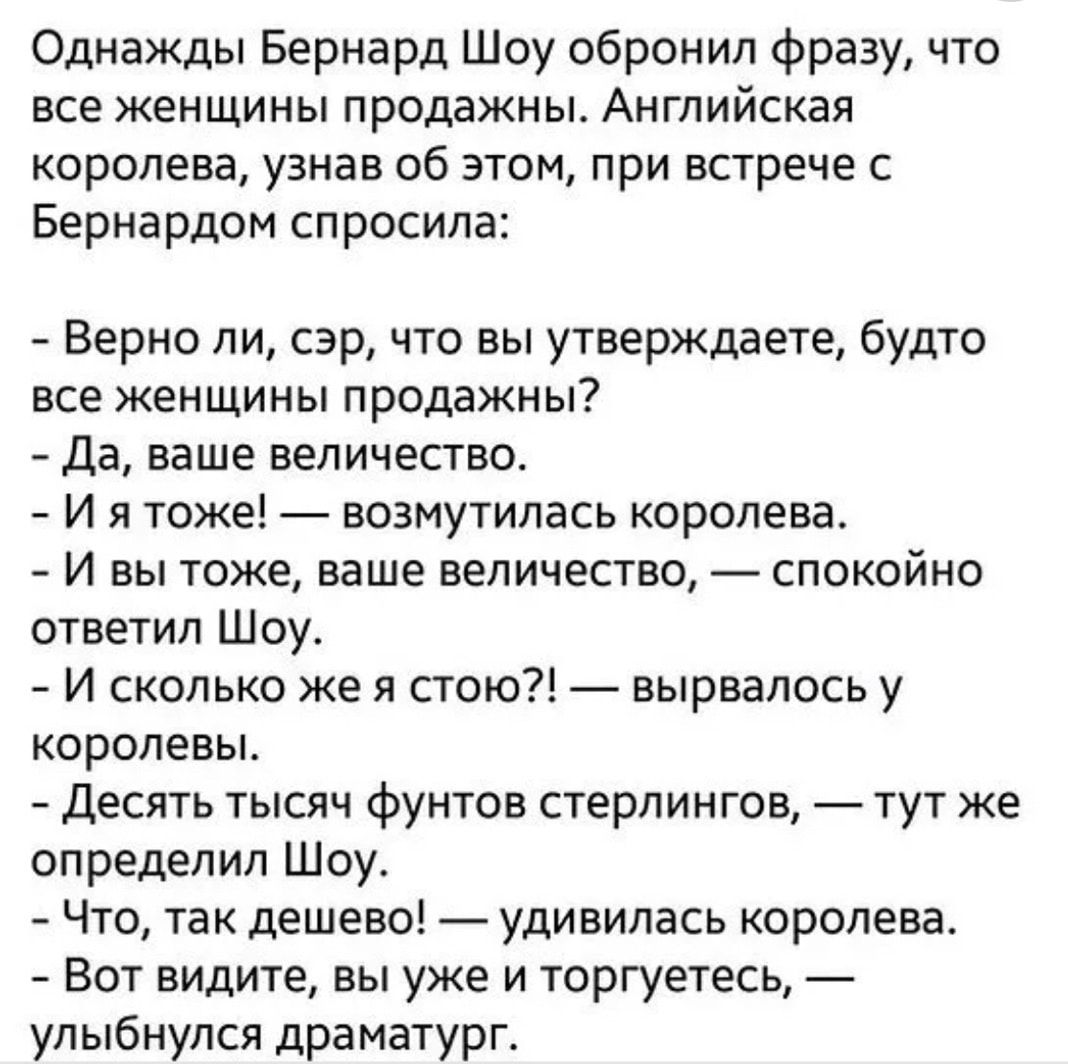 Однажды Бернард Шоу обронил фразу что все женщины продажньъ Английская королева узнав об этом при встрече с Бернардом спросила Верно ли сэр что вы утверждаете будто все женщины продажны Да ваше величество И я тоже возмутилась королева И вы тоже ваше величество спокойно ответил Шоу И сколько же я стою вырвалось у королевы Десять тысяч фунтов стерлингов тут же определил Шоу Что так дешево удивилась 