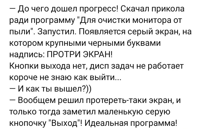 до чего дошел прогресс Скачал прикола ради программу Для очистки монитора от пыли Запустил Появляется серый экран на котором крупными черными буквами надпись ПРОТРИ ЭКРАН Кнопки выхода нет дисп задач не работает короче не знаю как выйти И как ты вышеп7 Вообщем решил протеретытаки экран и только тогда заметил маленькую серую кнопочку Выход Идеальная программа