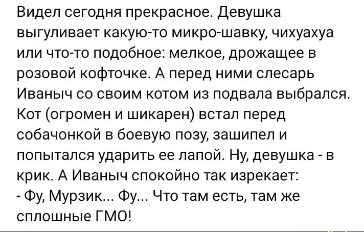 Видел сегодня прекрасное девушка выгуливает какуюАто микро шавку чихуахуа ипи чтогто подобное мелкое дрожащее в розовой кофточка А перед ними слесарь Иваныч со своим котом из подвала выбрался Кот огромен и шикарен встал перед собачонкой в боевую позу зашипеп и попытался ударить ев папой Ну девушка _ в крик А Иваныч спокойно так изрекает Фу Мурзик Фу Что там есть там же сплошные ГМО