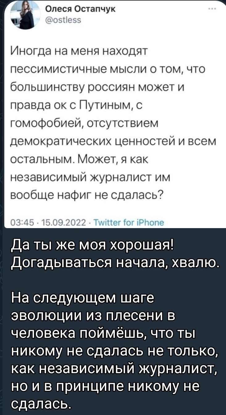 Олеся Остапчук Иногда на меня находят ПЭССИМИСТИЧНЫЭ МЫСЛИ О ТОМ ЧТО большинству россиян может и правда ок с Путиным с ГОМОФОбИЕЙ отсутствием демократических ценностей и всем остальным Может я как независимый журналист им вообще нафиг не сдалась Тк Нет от тРтоне Да ты же моя хорошая Догадываться начала хвалю На СЛЕДУЮЩЕМ шаге эволюции из плесени в человека поймёшь что ты никому не сдалась не тольк