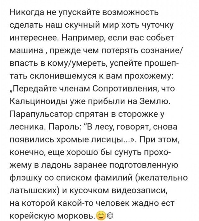 Никогда не упускайте возможность сделать наш скучный мир хоть чуточку интереснее Например если вас собьет машина прежде чем потерять сознание впасть в комуумереть успейте прошеп тать склонившемуся к вам прохожему Передайте членам Сопротивления что Кальциноиды уже прибыли на Землю Парапульсатор спрятан в сторожке у лесника Пароль В лесу говорят снова ПОЯВИЛИСЬ ХРОМЫЕ ПИСИЦЫ при ЭТОМ конечно еще хор