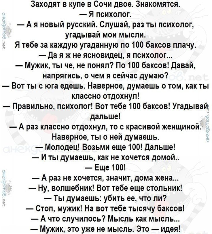 Зяходяг в купе в Сочи двое знакомятся Я психолог А в новый русский Слушай раз ты психолог угадывай мои мысли Я тебе за каждую угаданную по 100 баксов плачу да я ж не Ясновидец я психолог Мужик ты че не понял По 100 баксов давай налрягись о чем я сейчас думаю Вот ты с юга едешь Наверное думаешь о том как ты классно отдохнул Правильно психолог Вот тебе 100 баксов Угадывай дальше А раз классно отдохн