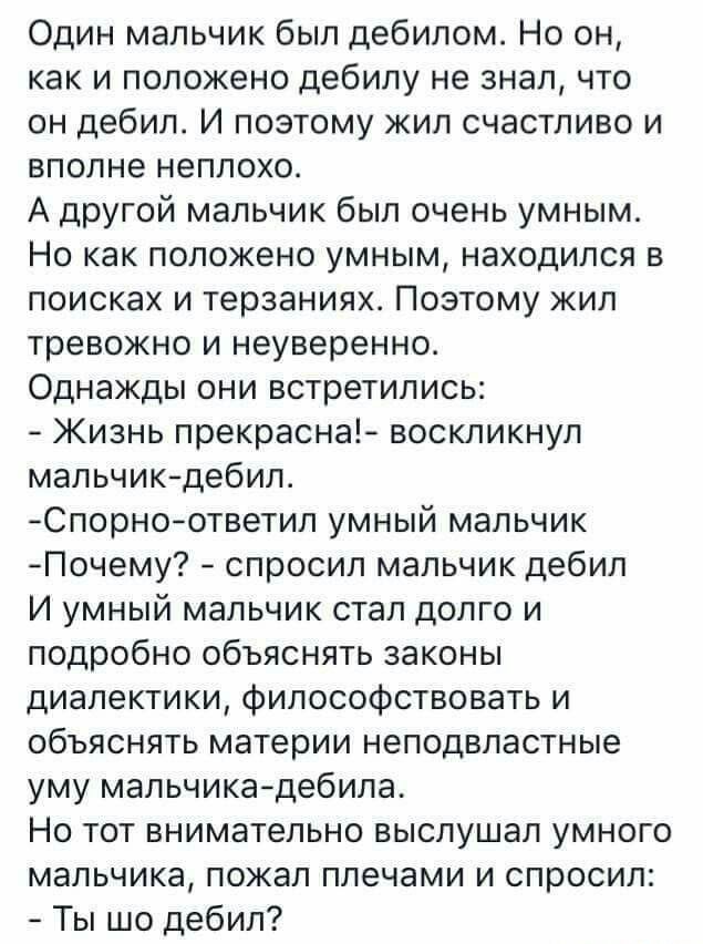 Один мальчик был дебилом Но он как и положено дебилу не знал что он дебил И поэтому жил счастливо и вполне неплохо А другой мальчик был очень умным Но как положено умным находился в поисках и терзаниях Поэтому жил тревожно и неуверенно Однажды они встретились Жизнь прекрасна воскликнул мальчикдебила Сперма ответил умный мальчик Почему спросил мальчик дебил И умный мальчик стал долго и подробно объ