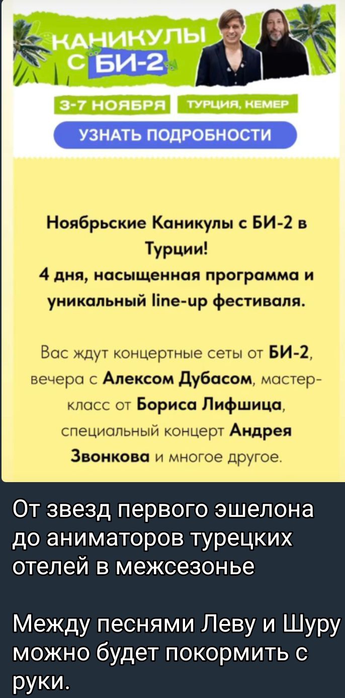 УЗНАТЬ ПОДРОБНОСТИ Ноябрьские Каникулы БИ 2 в Турции 4 дня насыщенная программа и уникальный пе ир фестиваля Вос ждут концертные сеты от БИ2 вечера Алексом Дубасам мастер посс от Бориса Лифшица счециопьныи концерг Андрея Звонкава и многое другое ОТ звезд первого эшелона до аниматоров турецких отелей в межсезонье Между песнями Леву и можно будет покормить с руки