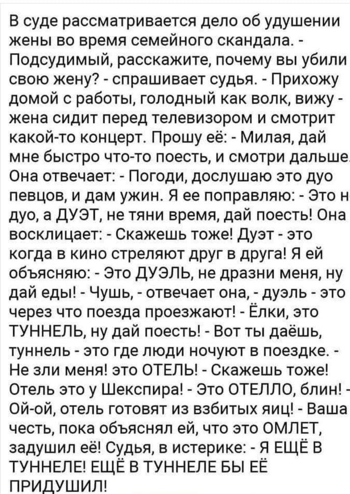 В суде рассматривается дело об удушении жены во время семейного скандала Подсудимый расскажите почему вы убили свою жену спрашивает судья Прихожу домой с работы голодный как вопк вижу жена сидит перед телевизором и смотрит какой то концерт Прошу её Милая дай мне бЫСТРО ЧТОтТО ПОЕСТЬ И СМОТРИ ДВПЬШЕ Она отвечает Погоди дослушаю это дуо певцов и дам ужин Я ее поправляю Это н дуо а дУэТ не тяни время