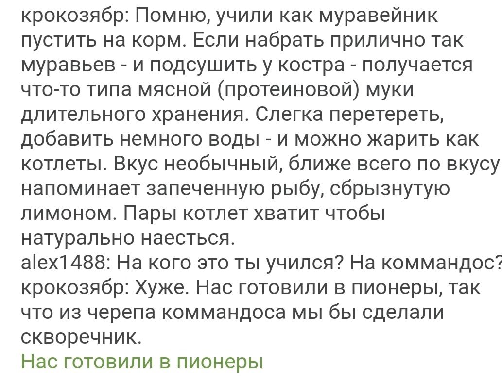 крокозябр Помню учили как муравейник пустить на корм Если набрать прилично так муравьев _ и подсушить у костра _ получается чтото типа мясной протеиновой муки длительного хранения Слегка перетереть добавить немного воды и можно жарить как котлеты Вкус необычный ближе всего по вкусу напоминает запеченную рыбу сбрызнутую лимоном Пары котлет хватит чтобы натурально наесться аех1488 На кого это ты учи