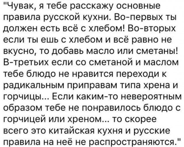 Чувак я тебе расскажу основные правила русской кухни Вс первых ты должен есть всё с хлебом Вовторых если ты ешь с хлебом и всё равно не вкусно то добавь масло ипи сметаны В третьих еспи со сметаной и маслом тебе блюдо не нравится переходи к радикальным приправам типа хрена и горчицы Если какимчо невероятным образом тебе не понравилось блюдо с горчицей или хреном то скорее всего это китайская кухня