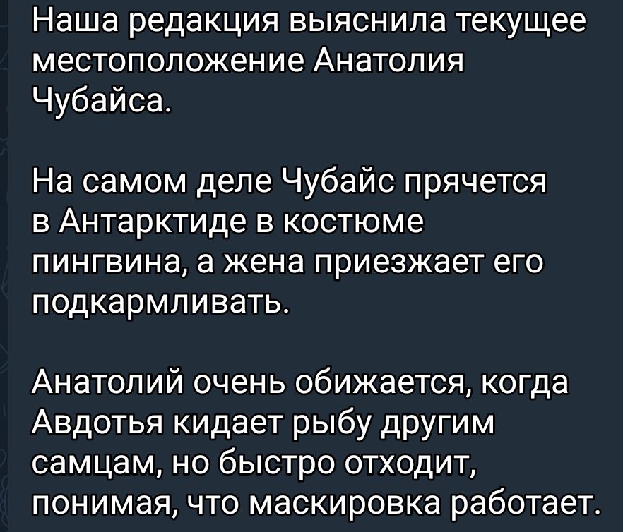 Наша редакция ВЫЯСНИПЗ Текущее местоположение АНаТОЛИЯ Чубайса На самом деле Чубайс прячется в Антарктиде в костюме ПИНГВИНЭ а жена ПРИЭЗЖЭЭТ его ПОДКЭРМЛИВЭТЬ Анатолий очень обижается когда Авдотья кидает рыбу другим самцам но быстро отходит понимая что маскировка работает