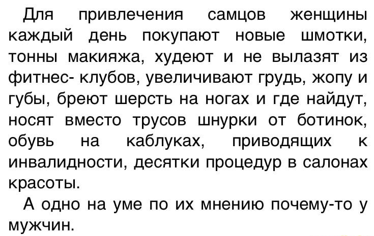 Для привлечения самцов женщины каждый день покупают новые шмотки тонны макияжа худеют и не вылазят из фитнес клубов увеличивают грудь жопу и губы бреют шерсть на ногах и где найдут носят вместо трусов шнурки от ботинок обувь на каблуках приводящих к инвалидности десятки процедур в салонах красоты А одно на уме по их мнению почему то у мужчин