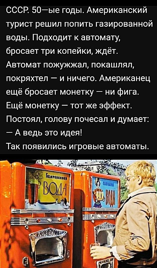 СССР 50ые годы Американский турист решил попить газированной воды Подходит к автомату бросает три копейки ждёт Автомат пожужжал покашпяп покряхтеп и ничего Американец ещё бросает монетку ни фига Ещё монетку тот же эффект Постоял голову почесал и думает А ведь это идея ТВК ПОЯВИЛИСЬ игровые автоматы