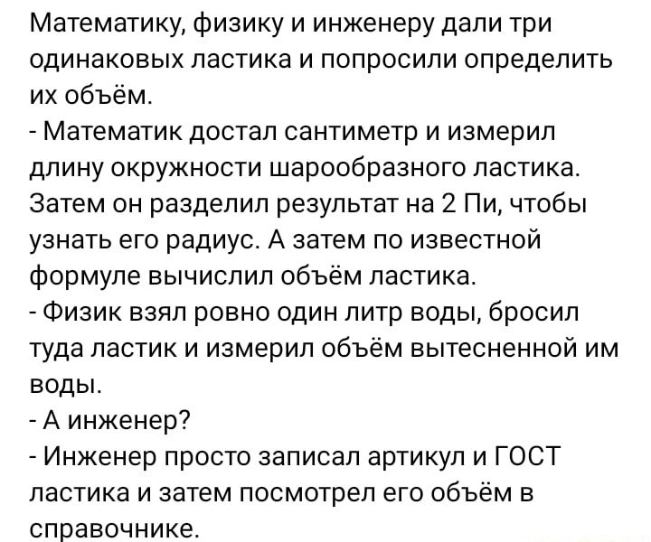 Математику физику и инженеру дали три одинаковых ластика и попросили определить их объём Математик достал сантиметр и измерил длину окружности шарообразного ластика Затем он разделил результат на 2 Пи чтобы узнать его радиус А затем по известной формуле вычислил объём пастика Физик взял ровно один литр воды бросил туда ластик и измерил объём вытесненной им воды А инженер7 Инженер просто записал ар