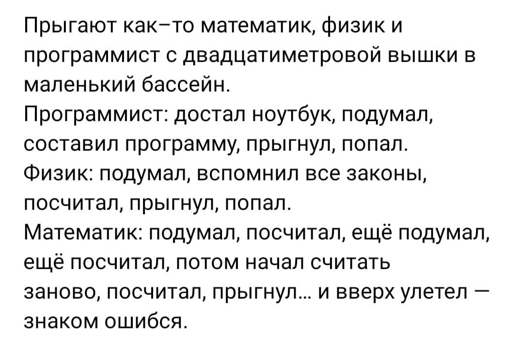 Прыгают както математик физик и программист с двадцатиметровой вышки в маленький бассейн Программист достал ноутбук подумал составил программу прыгнул попал Физик подумал вспомнил все законы посчитал прыгнул попал Математик подумал посчитал ещё подумал ещё посчитал потом начал считать заново посчитал прыгнул и вверх улетел знаком ошибся