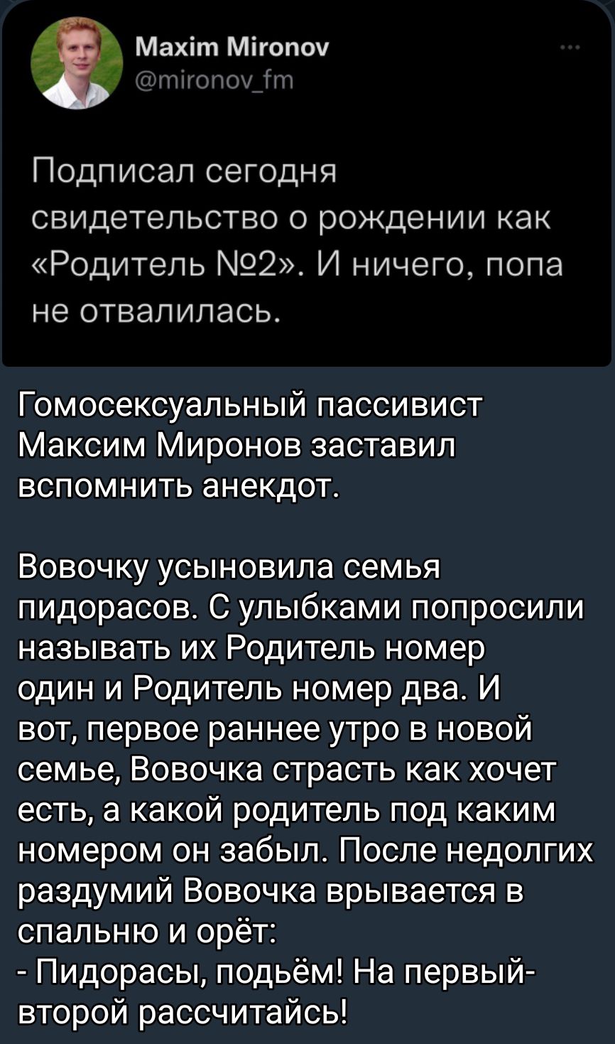 т Махіт Мігопоу Подписал сегодня свидетельство о рождении как Родитель 92 И ничего попа не отвалилась Гомосексуальный пассивист Максим Миронов заставил ВСПОМНИТЬ анекдот Вовочку усыновила семья пидорасов С улыбками попросили называть их Родитель номер один и Родитель номер два И вот первое раннее утро в новой семье Вовочка страсть как хочет есть а какой родитель под каким номером он забыл После не