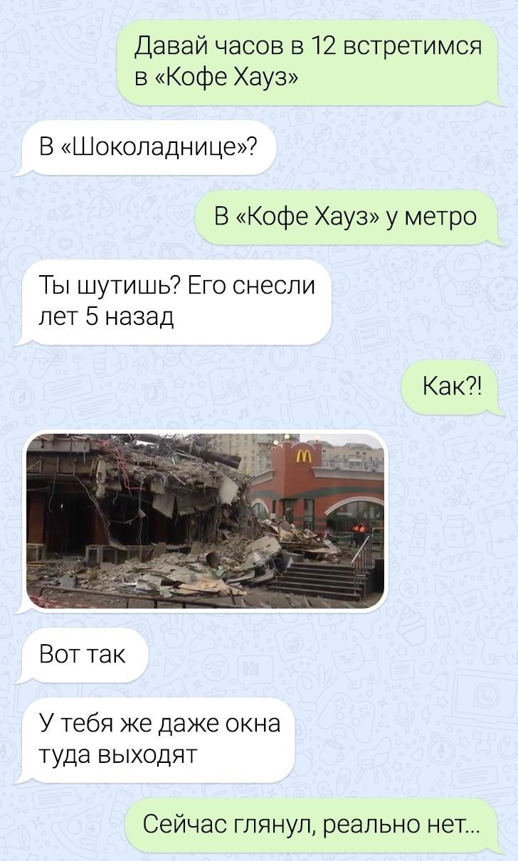 Давай часов 312 встретимся 5 Кофе Хауз Б Шоколаднице В Кофе Хауз у метро Ты шутишь Его снесли лет 5 назад Как Вот так У тебя же Даже окна туда выходят Сейчас глянул реально нет