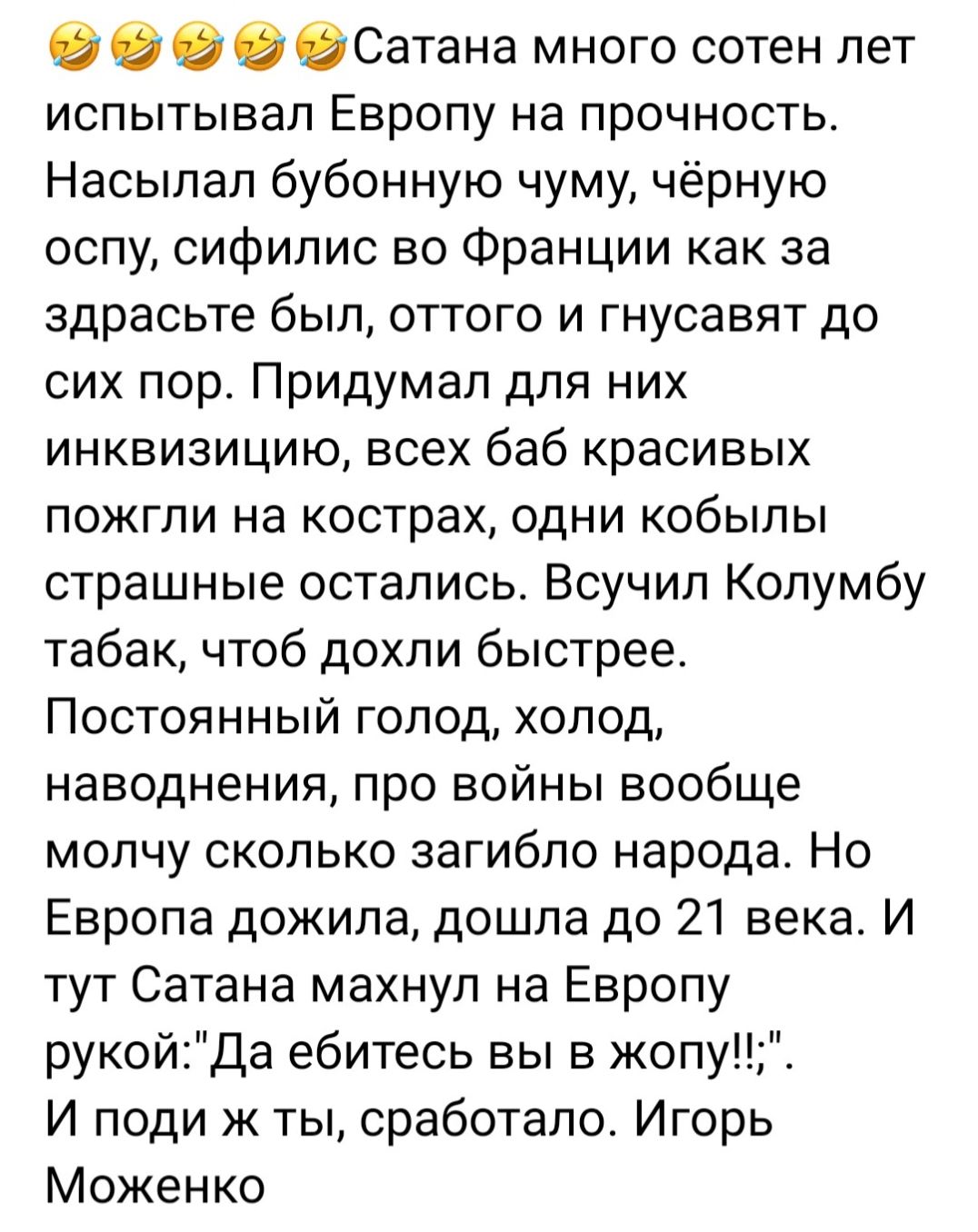 О О О Сатана много сотен лет испытывал Европу на прочность Насыпал бубонную чуму чёрную оспу сифилис во Франции как за здрасьте был оттого и гнусавят до сих пор Придумал для них инквизицию всех баб красивых ПОЖГПИ на кострах ОДНИ КОбЫПЫ страшные остались Всучил Колумбу табак чтоб дохпи быстрее Постоянный голод холод наводнения про войны вообще молчу сколько загибпо народа Но Европа дожила дошла до