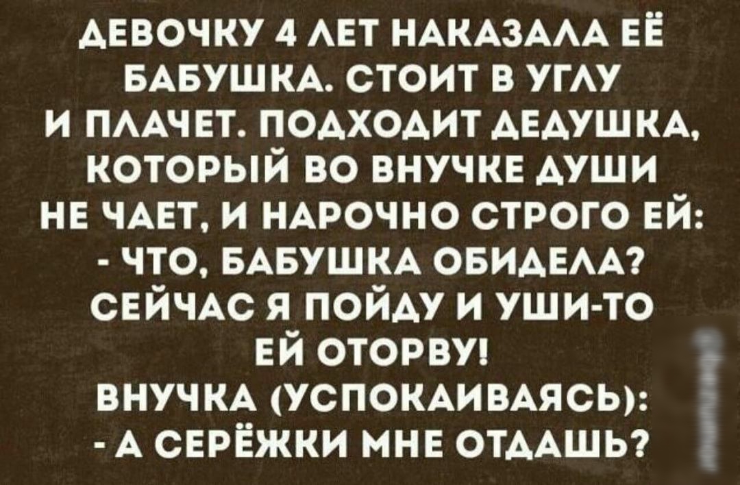 АЕВОЧКУ 4 АЕТ ндкд3АдА ЕЁ БАБУШКА стоит в угАу и ПААЧЕТ подходит дЕдушкА который во внучке души не ЧАЕТ и НАРОЧНО строго ЕЙ что БАБУШКА ОБИАЕАА СЕЙЧАС я пойду и уши то ЕЙ оторвуп внучм успокдивдясы д СЕРЁЖКИ мне отдАшы 10шп1ач