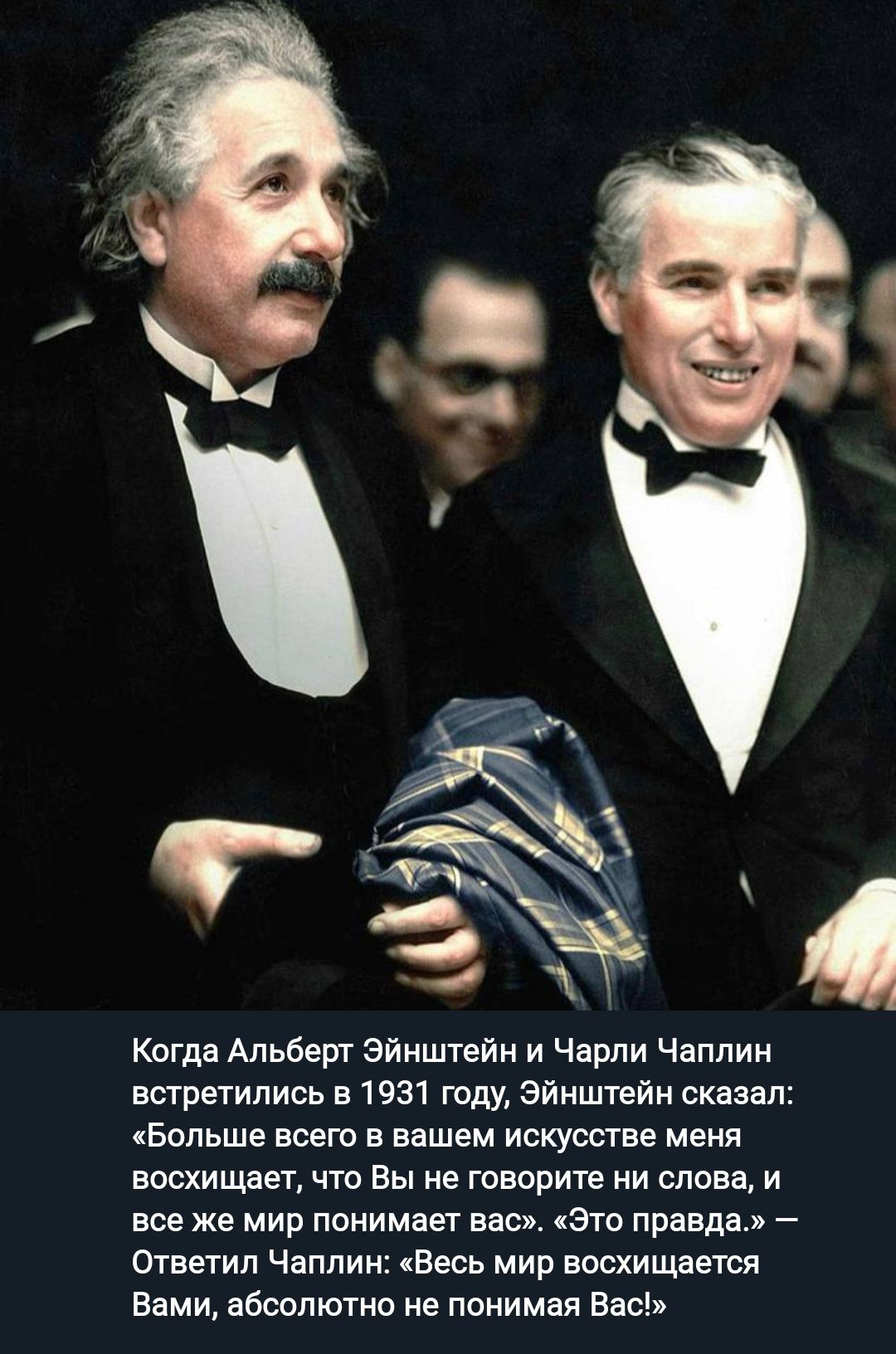 Когда Альберт Эйнштейн и Чарли Чаплин тратились в 1931 году Эйнштейн сказал Больше всего в вашем искусстве меня восхищает что Вы не говорите ни слова и все же мир понимаш ваш Это правда Ответил Чаплин чВесь мир восхищается Ввми абсолютно не понимая Вас