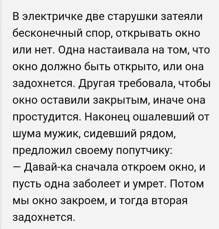 В ЭЛЕКТРИЧКЕ ДВЕ старушки затеяли бесконечный спор открывать окно или нет Одна настаивала на том что окно должно быть открыто или она задохнется другая требовала чтобы ОКНО ОСТаВИПИ закрытым иначе она простудится Наконец ошалевший от шума мужик сидевший рядом предложил своему попутчику Давай ка сначала откроем окно и пусть одна заболеет и умрет Потом мы окно закроем и тогда вторая задохнется