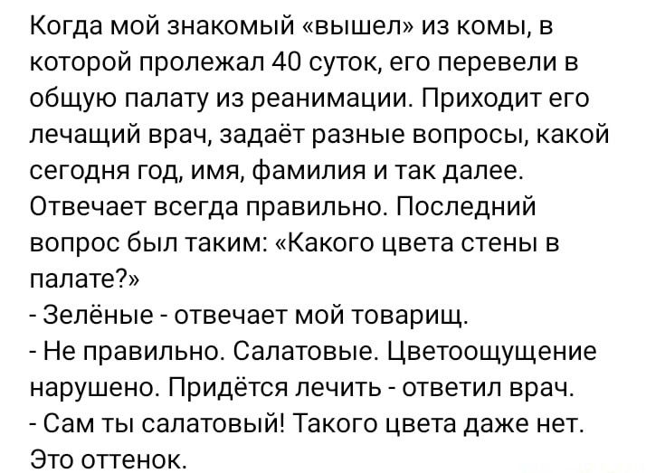 Когда мой знакомый вышел из комы в которой пролежал 40 суток его перевели в общую палату из реанимации Приходит его лечащий врач задаёт разные вопросы какой сегодня год имя Фамилия и так далее Отвечает всегда правильно Последний вопрос был таким Какого цвета стены в палате ЗЕЛЕНЫЕ отвечает МОЙ товарищ Не правильно Салатовые Цветоощущение нарушено Придётся лечить ответил врач Сам ты салатовый Таког