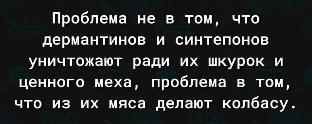 Проблема не в том что дермантинов и синтепонов уничтожают ради их шкурок и ценного меха проблема в том что из их мяса делают колбасу