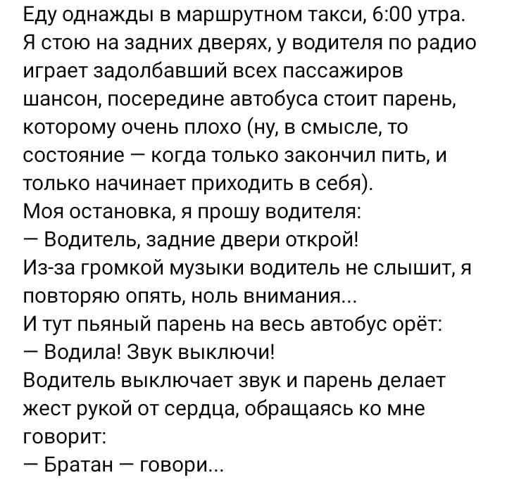 Еду однажды в маршрутном такси 600 утра Я стою на задних дверях у водителя по радио играет задолбавший всех пассажиров шансон посередине автобуса стоит парень которому очень плохо ну в смысле то состояние когда только закончил пить и только начинает приходить в себя Моя остановка прошу водителя Водитель задние двери открой Из за громкой музыки водитель не слышит я повторяю опять ноль внимания И ту