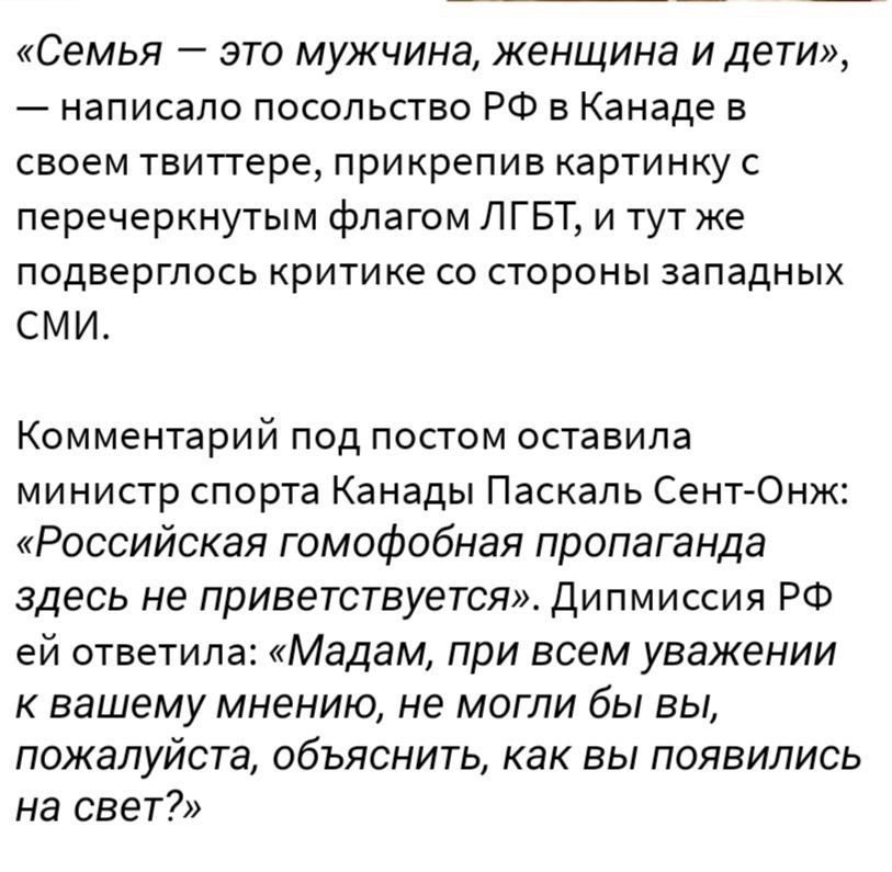 Семья это мужчина женщина и дети написано посольство РФ в Канаде в своем твиттере прикрепив картинку с перечеркнуть флагом ЛГБТ и тут же подверглось критике со стороны западных СМИ Комментарий под посгом оставила министр спорта Канады Паскаль СентАОнж Российская гомофобная пропаганда здесь не приветствуется Дипмиссия РФ ей ответила Мадам при всем уважении к вашему мнению не мигли бы вы пожалуйста 