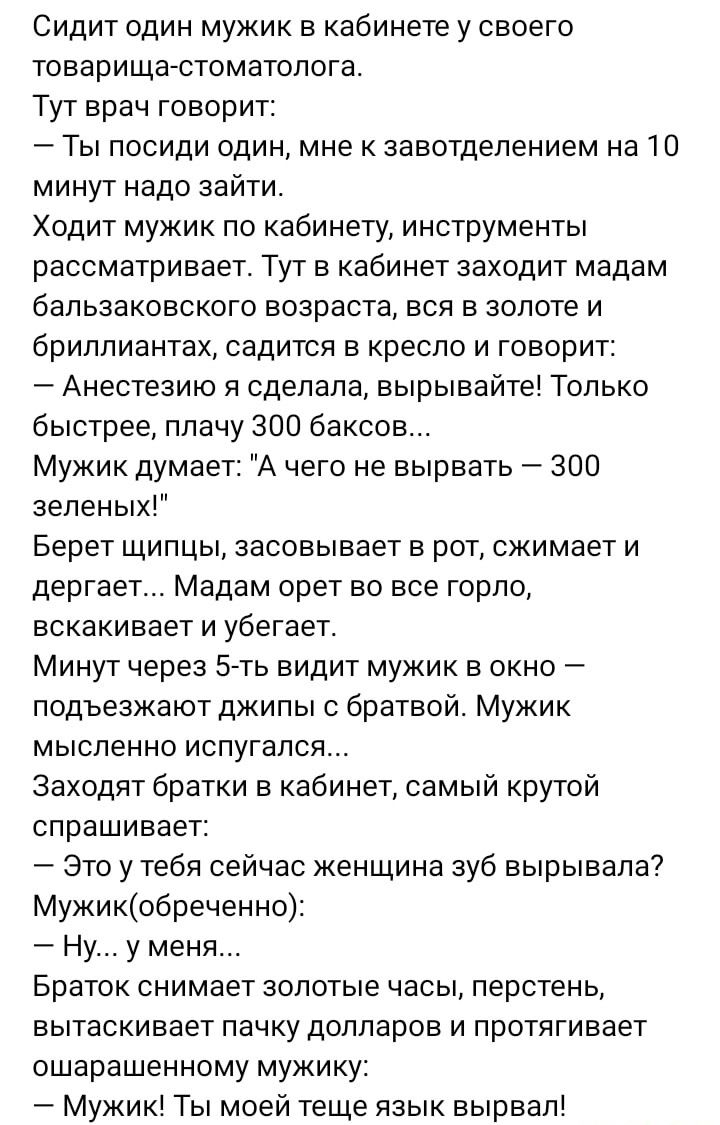 Сидит один мужик в кабинете у своего товарища стоматолога Тут врач говорит Ты посиди один мне к завотдепением на 10 минут надо зайти Ходит мужик по кабинету инструменты рассматривает Тут в кабинет заходит мадам бальзаковского возраста вся в золоте и бриллиантах садится в кресло и говорит Анестеаию я сделала вырывайте Только быстрее плачу 300 баксов Мужик думает А чего не вырвать 300 зеленых Берет 