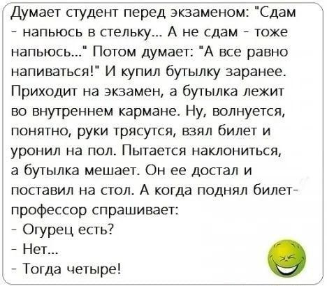 Думает студент перед экзаменом Сдам НЭПЬЮСЬ В СТЕЛЬКУ А не сдам тоже напьюсь Потом думает А все равно напиваться И купил бутылку заранее Приходит на экзамен а бутылка лежит во внутреннем кармане Ну волнуется понятно руки трясутся взял билет и уронил на пол Пытается наклониться а бутылка мешает Он ее достал и поставил на стол А когда поднял билете профессор спрашивает _ Огурец есть _ Нет Тогда четы