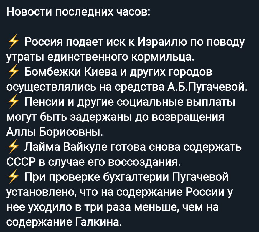 Новости последних часов 9 Россия подает иск к Израилю по поводу утраты единственного кормильца Бомбежки Киева и других городов осуществлялись на средства АБПугачевой Пенсии и другие социальные выплаты могут быть задержаны до возвращения Аллы Борисовны Лайма Вайкуле готова снова содержать СССР в случае его воссоздания При проверке бухгалтерии Пугачевой установлено что на содержание России у нее ухо