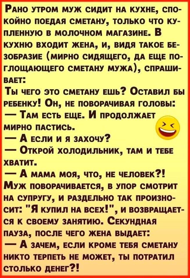 Рино утром муж сидит ид кухне спо койно поедпя сметпну только что ку плеииую в молочном мдгпине В кухню входит жене и видя тдкое ве зовркзие мирно сидящего дд еще по глошющего сметдиу мужк спрпши нет Ты чего это сметдиу ешь ОСТАВИЛ еы рееенку Он не поворпчивпя головы ТАм есть еще И продопждег мирно пдстись А если и я здхочу Открой холодильник ТАМ и теее ХВАТИТ А МАМА моя что не человек Муж повордч