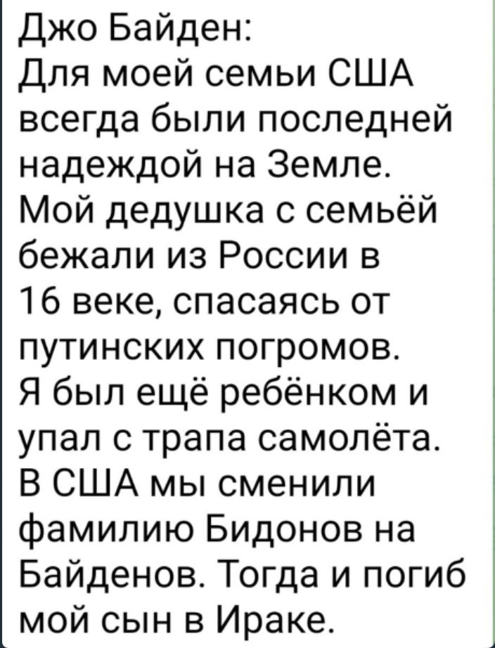 джо Байден для моей семьи США всегда были последней надеждой на Земле Мой дедушка с семьёй бежали из России в 16 веке спасаясь от путинских погромов Я был ещё ребёнком и упал с трапа самолёта В США мы сменили фамилию Бидонов на Байденов Тогда и погиб мой сын в Ираке